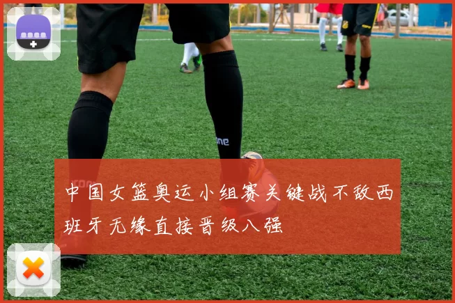 中国女篮奥运小组赛关键战不敌西班牙无缘直接晋级八强