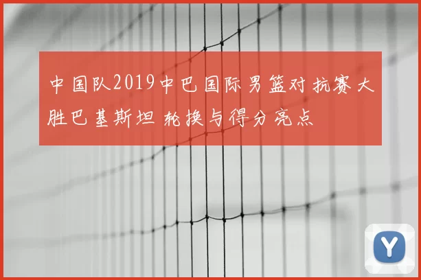 中国队2019中巴国际男篮对抗赛大胜巴基斯坦 轮换与得分亮点