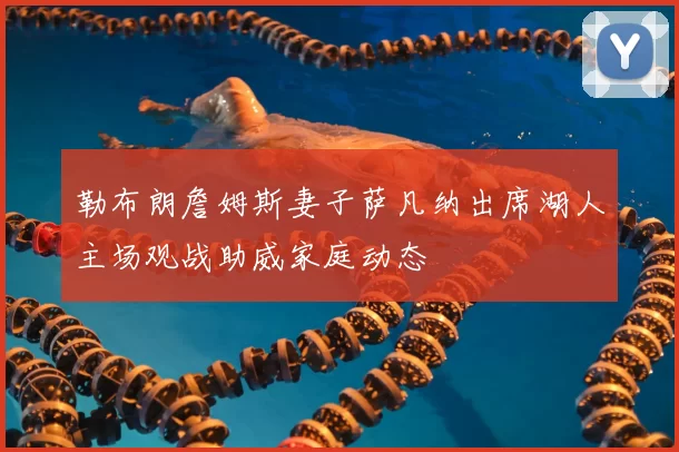 勒布朗詹姆斯妻子萨凡纳出席湖人主场观战助威家庭动态