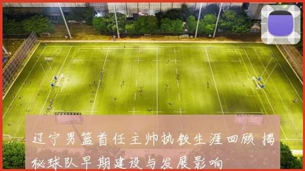 辽宁男篮首任主帅执教生涯回顾 揭秘球队早期建设与发展影响