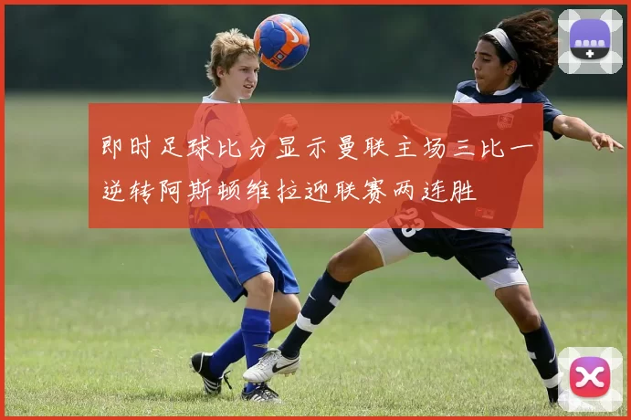 即时足球比分显示曼联主场三比一逆转阿斯顿维拉迎联赛两连胜