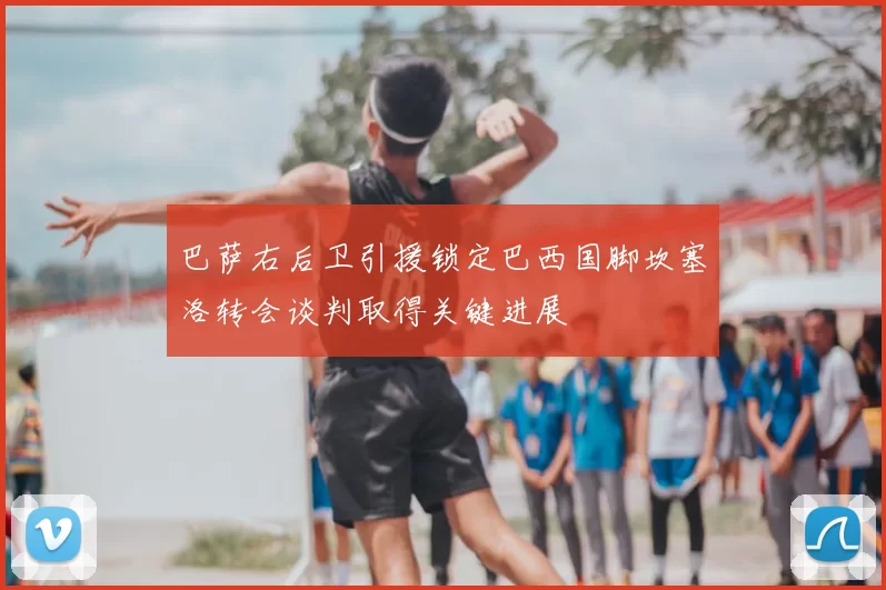 巴萨右后卫引援锁定巴西国脚坎塞洛转会谈判取得关键进展