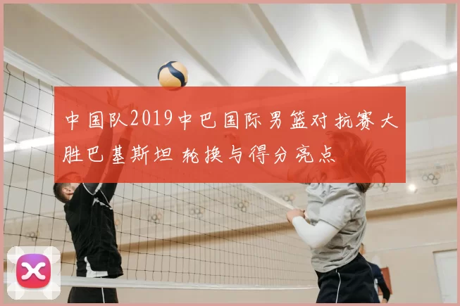 中国队2019中巴国际男篮对抗赛大胜巴基斯坦 轮换与得分亮点