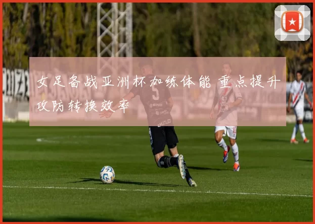 女足备战亚洲杯加练体能 重点提升攻防转换效率