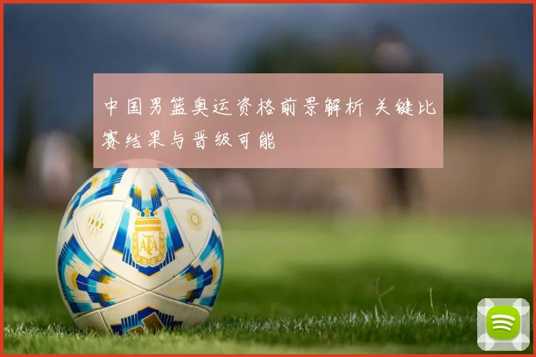 中国男篮奥运资格前景解析 关键比赛结果与晋级可能