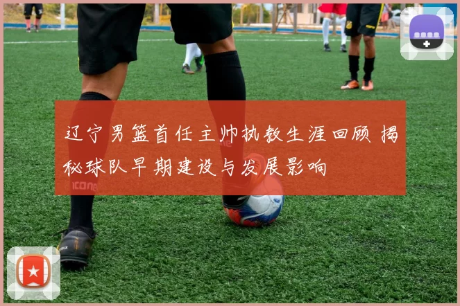 辽宁男篮首任主帅执教生涯回顾 揭秘球队早期建设与发展影响