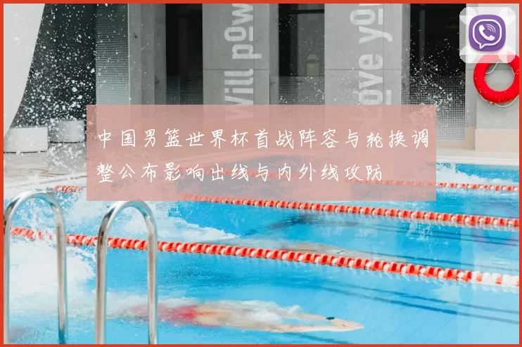 中国男篮世界杯首战阵容与轮换调整公布影响出线与内外线攻防