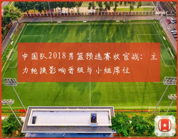 中国队2018男篮预选赛收官战:主力轮换影响晋级与小组席位