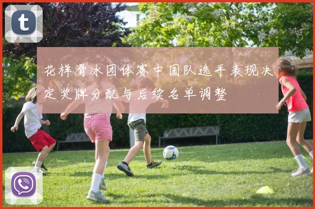 花样滑冰团体赛中国队选手表现决定奖牌分配与后续名单调整