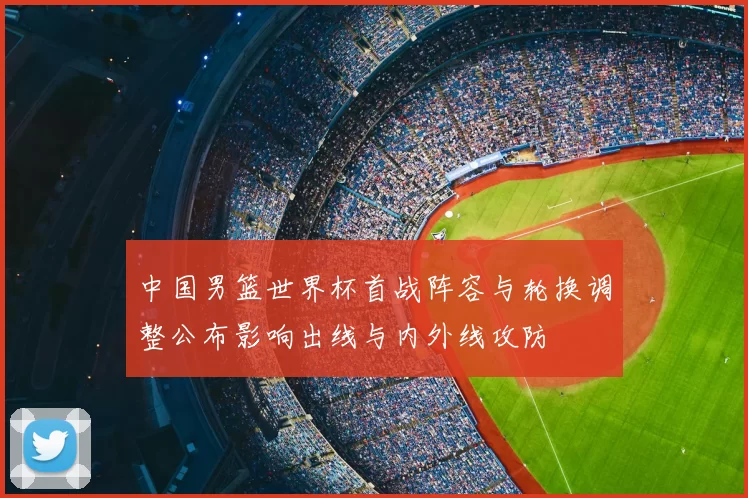 中国男篮世界杯首战阵容与轮换调整公布影响出线与内外线攻防