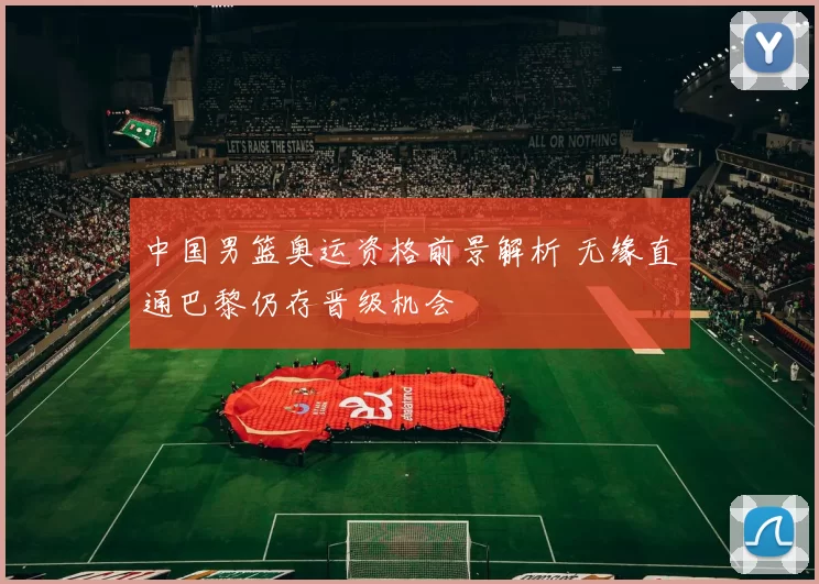 中国男篮奥运资格前景解析 无缘直通巴黎仍存晋级机会