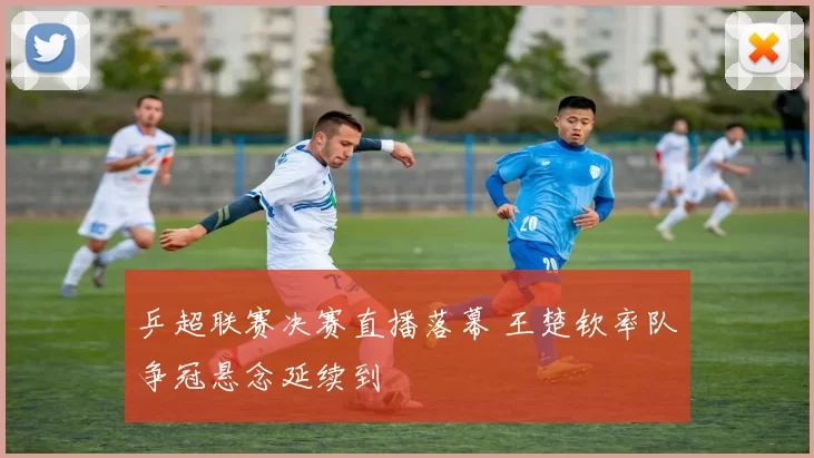 乒超联赛决赛直播落幕 王楚钦率队争冠悬念延续到