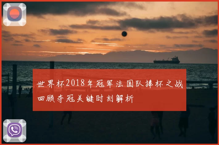 世界杯2018年冠军法国队捧杯之战回顾夺冠关键时刻解析