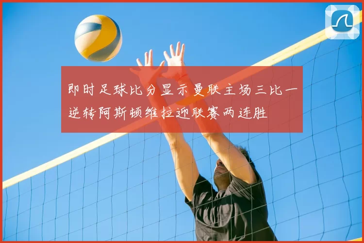 即时足球比分显示曼联主场三比一逆转阿斯顿维拉迎联赛两连胜