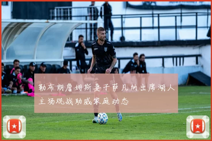 勒布朗詹姆斯妻子萨凡纳出席湖人主场观战助威家庭动态