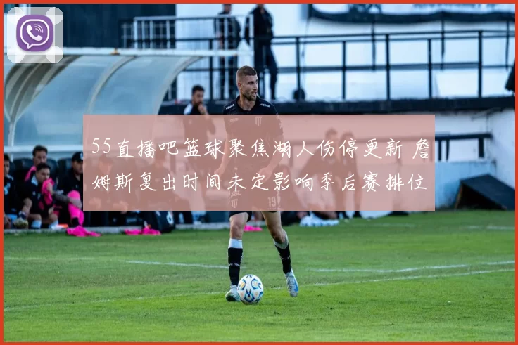 55直播吧篮球聚焦湖人伤停更新 詹姆斯复出时间未定影响季后赛排位
