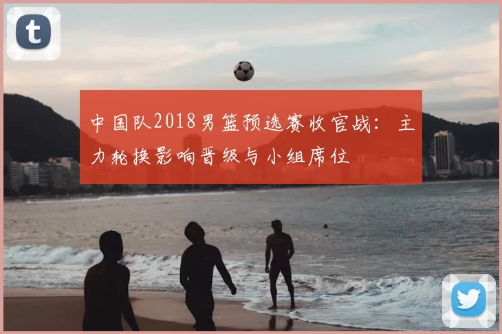 中国队2018男篮预选赛收官战:主力轮换影响晋级与小组席位