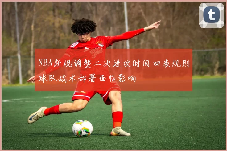 NBA新规调整二次进攻时间回表规则球队战术部署面临影响