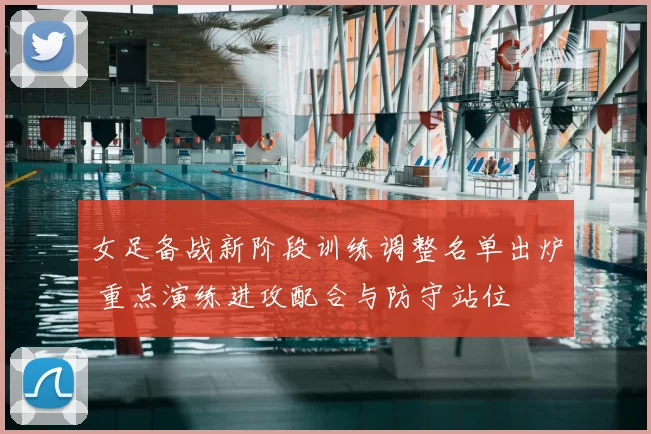 女足备战新阶段训练调整名单出炉 重点演练进攻配合与防守站位