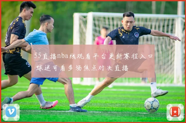 55直播nba线观看平台更新赛程入口 球迷可看多场焦点对决直播