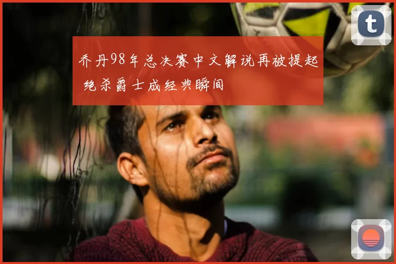 乔丹98年总决赛中文解说再被提起 绝杀爵士成经典瞬间