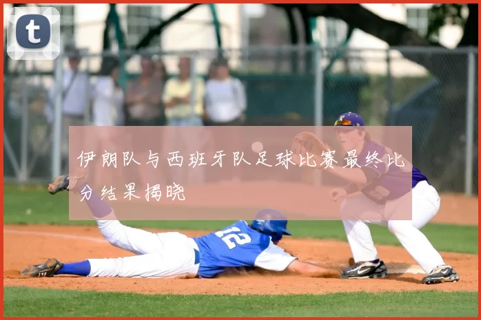 伊朗队与西班牙队足球比赛最终比分结果揭晓