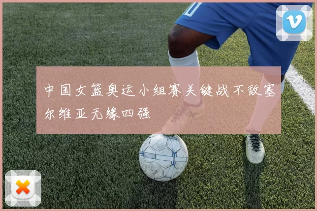 中国女篮奥运小组赛关键战不敌塞尔维亚无缘四强