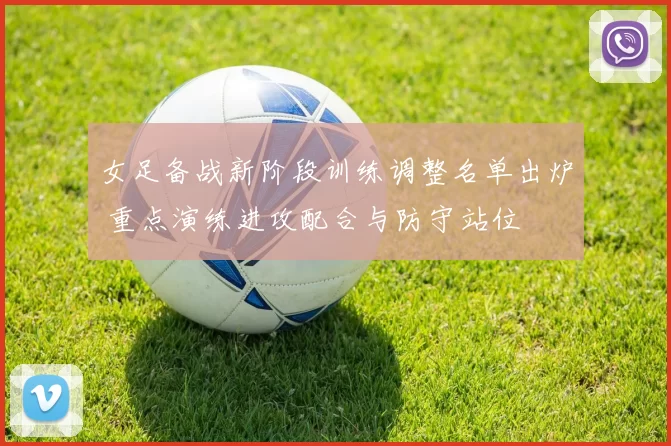 女足备战新阶段训练调整名单出炉 重点演练进攻配合与防守站位