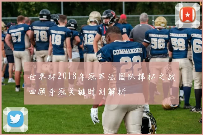 世界杯2018年冠军法国队捧杯之战回顾夺冠关键时刻解析