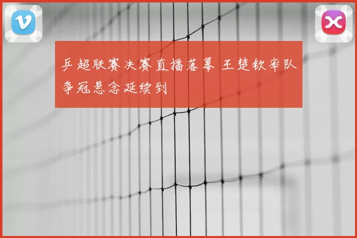 乒超联赛决赛直播落幕 王楚钦率队争冠悬念延续到