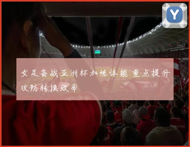 女足备战亚洲杯加练体能 重点提升攻防转换效率