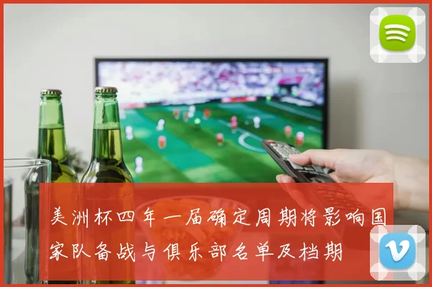 美洲杯四年一届确定周期将影响国家队备战与俱乐部名单及档期