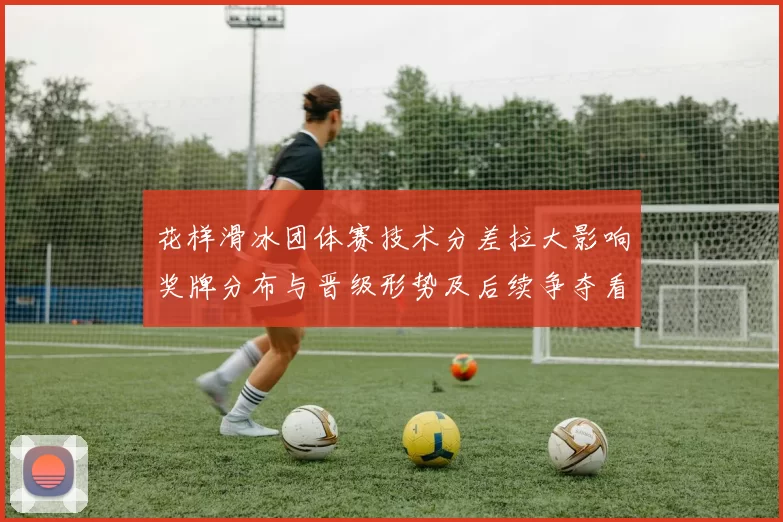 花样滑冰团体赛技术分差拉大影响奖牌分布与晋级形势及后续争夺看点
