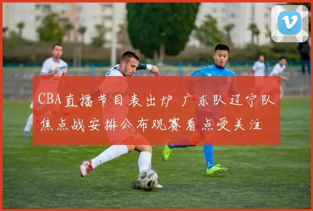 CBA直播节目表出炉 广东队辽宁队焦点战安排公布观赛看点受关注