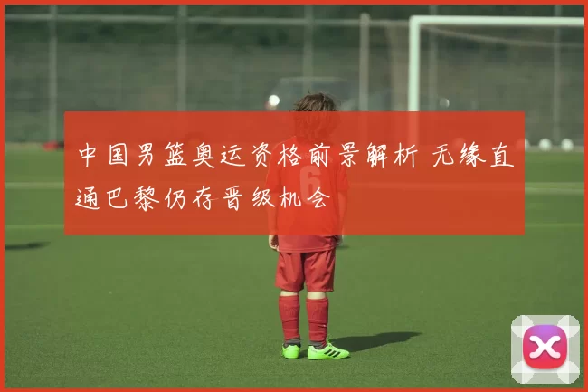 中国男篮奥运资格前景解析 无缘直通巴黎仍存晋级机会