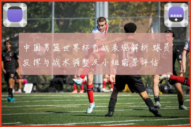 中国男篮世界杯首战表现解析 球员发挥与战术调整及小组前景评估