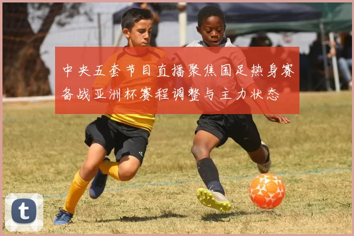 中央五套节目直播聚焦国足热身赛备战亚洲杯赛程调整与主力状态